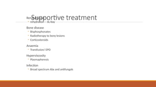 Supportive treatment
Renal disease
◦ rehydration – 3L/day
Bone disease
◦ Bisphosphonates
◦ Radiotherapy to bony lesions
◦ Corticosteroids
Anaemia
◦ Transfusion/ EPO
Hyperviscosity
◦ Plasmapheresis
Infection
◦ Broad spectrum Abx and antifungals
 