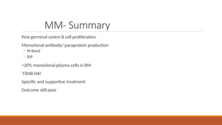 MM- Summary
Post germinal centre B cell proliferation
Monoclonal antibody/ paraprotein production
◦ M Band
◦ BJP
>20% monoclonal plasma cells in BM
‘CRAB HAI’
Specific and supportive treatment
Outcome still poor
 