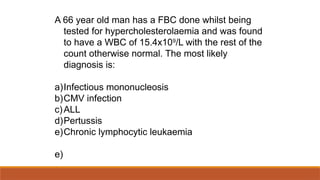 A 66 year old man has a FBC done whilst being
tested for hypercholesterolaemia and was found
to have a WBC of 15.4x109
/L with the rest of the
count otherwise normal. The most likely
diagnosis is:
a)Infectious mononucleosis
b)CMV infection
c)ALL
d)Pertussis
e)Chronic lymphocytic leukaemia
e)
 