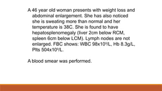 A 46 year old woman presents with weight loss and
abdominal enlargement. She has also noticed
she is sweating more than normal and her
temperature is 38C. She is found to have
hepatosplenomegaly (liver 2cm below RCM,
spleen 6cm below LCM). Lymph nodes are not
enlarged. FBC shows: WBC 98x109
/L, Hb 8.3g/L,
Plts 504x109
/L.
A blood smear was performed.
 
