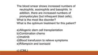 The blood smear shows increased numbers of
neutrophils, eosinophils and basophils. In
addition, there are increased numbers of
promyelocytes (but infrequent blast cells).
What is the most like disorder?
What is the optimum treatment for this patient?
a)Allogenic stem cell transplantation
b)Combination chemo
c)Imatinib
d)Blood transfusion to relieve symptoms
e)Rifampicin and isoniazid
c) (CML)
 