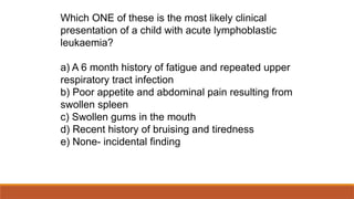 Which ONE of these is the most likely clinical
presentation of a child with acute lymphoblastic
leukaemia?
a) A 6 month history of fatigue and repeated upper
respiratory tract infection
b) Poor appetite and abdominal pain resulting from
swollen spleen
c) Swollen gums in the mouth
d) Recent history of bruising and tiredness
e) None- incidental finding
 