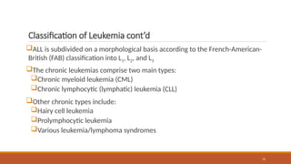 12
Classification of Leukemia cont’d
ALL is subdivided on a morphological basis according to the French-American-
British (FAB) classification into L1, L2, and L3
The chronic leukemias comprise two main types:
Chronic myeloid leukemia (CML)
Chronic lymphocytic (lymphatic) leukemia (CLL)
Other chronic types include:
Hairy cell leukemia
Prolymphocytic leukemia
Various leukemia/lymphoma syndromes
 