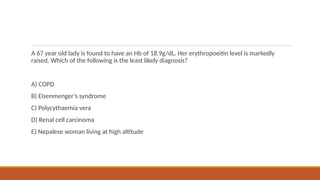 A 67 year old lady is found to have an Hb of 18.9g/dL. Her erythropoeitin level is markedly
raised. Which of the following is the least likely diagnosis?
A) COPD
B) Eisenmenger’s syndrome
C) Polycythaemia vera
D) Renal cell carcinoma
E) Nepalese woman living at high altitude
 