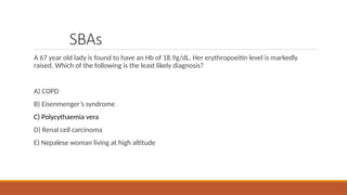 SBAs
A 67 year old lady is found to have an Hb of 18.9g/dL. Her erythropoeitin level is markedly
raised. Which of the following is the least likely diagnosis?
A) COPD
B) Eisenmenger’s syndrome
C) Polycythaemia vera
D) Renal cell carcinoma
E) Nepalese woman living at high altitude
 