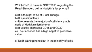 Which ONE of these is NOT TRUE regarding the
Reed-Sternberg cell in Hodgkin’s lymphoma?
a) It is thought to be of B cell lineage
‐
b) It is multinucleate
c) It represents the majority of cells in a lymph
node of Hodgkin's lymphoma
d) It usually expresses CD15 and CD30
e) Their absence has a high negative predictive
value
c) Near-pathogonomic but in the minority of cells
 