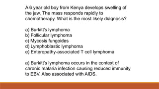 A 6 year old boy from Kenya develops swelling of
the jaw. The mass responds rapidly to
chemotherapy. What is the most likely diagnosis?
a) Burkitt's lymphoma
b) Follicular lymphoma
c) Mycosis fungoides
d) Lymphoblastic lymphoma
e) Enteropathy-associated T cell lymphoma
a) Burkitt’s lymphoma occurs in the context of
chronic malaria infection causing reduced immunity
to EBV. Also associated with AIDS.
 