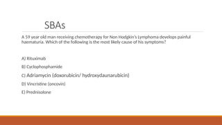 SBAs
A 59 year old man receiving chemotherapy for Non Hodgkin’s Lymphoma develops painful
haematuria. Which of the following is the most likely cause of his symptoms?
A) Rituximab
B) Cyclophosphamide
C) Adriamycin (doxorubicin/ hydroxydaunarubicin)
D) Vincristine (oncovin)
E) Prednisolone
 