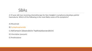 SBAs
A 59 year old man receiving chemotherapy for Non Hodgkin’s Lymphoma develops painful
haematuria. Which of the following is the most likely cause of his symptoms?
A) Rituximab
B) Cyclophosphamide
C) Adriamycin (doxorubicin/ hydroxydaunarubicin)
D) Vincristine (oncovin)
E) Prednisolone
 
