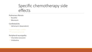 Specific chemotherapy side
effects
Pulmonary fibrosis
◦ Busulfan
◦ Bleomycin
Cardiotoxicity
◦ Adriamycin (doxorubicin)
Haemorrhagic cystitis
◦ Cyclophosphamide
Peripheral neuropathy
◦ Vincristine (oncovin)
◦ Vinblastine
 