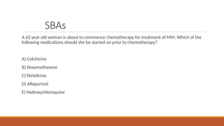SBAs
A 63 year old woman is about to commence chemotherapy for treatment of MM. Which of the
following medications should she be started on prior to chemotherapy?
A) Colchicine
B) Dexamethasone
C) Diclofenac
D) Allopurinol
E) Hydroxychloroquine
 