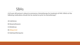 SBAs
A 63 year old woman is about to commence chemotherapy for treatment of MM. Which of the
following medications should she be started on prior to chemotherapy?
A) Colchicine
B) Dexamethasone
C) Diclofenac
D) Allopurinol
E) Hydroxychloroquine
 