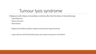 Tumour lysis syndrome
Malignant cells release intracellular contents after the first dose of chemotherapy
◦ Hyperkalaemia
◦ Hyperuricaemia
◦ Renal failure
◦ Allopurinol inhibits xanthine oxidase and prevents hyperuricaemia
◦ Large volumes of fluid should be given pre-chemo to prevent renal failure
 