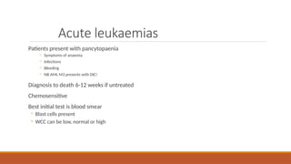 Acute leukaemias
Patients present with pancytopaenia
◦ Symptoms of anaemia
◦ Infections
◦ Bleeding
◦ NB AML M3 presents with DIC!
Diagnosis to death 6-12 weeks if untreated
Chemosensitive
Best initial test is blood smear
◦ Blast cells present
◦ WCC can be low, normal or high
 