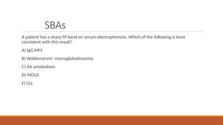 SBAs
A patient has a sharp M band on serum electrophoresis. Which of the following is least
consistent with this result?
A) IgG MM
B) Waldenstrom’ macroglobulinaemia
C) AA amyloidosis
D) MGUS
E) CLL
 