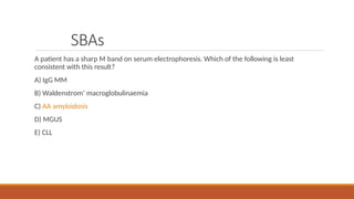 SBAs
A patient has a sharp M band on serum electrophoresis. Which of the following is least
consistent with this result?
A) IgG MM
B) Waldenstrom’ macroglobulinaemia
C) AA amyloidosis
D) MGUS
E) CLL
 