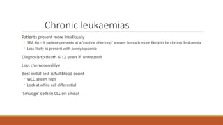Chronic leukaemias
Patients present more insidiously
◦ SBA tip – if patient presents at a ‘routine check-up’ answer is much more likely to be chronic leukaemia
◦ Less likely to present with pancytopaenia
Diagnosis to death 6-12 years if untreated
Less chemosensitive
Best initial test is full blood count
◦ WCC always high
◦ Look at white cell differential
‘Smudge’ cells in CLL on smear
 