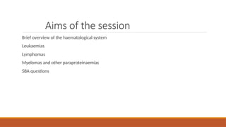 Aims of the session
Brief overview of the haematological system
Leukaemias
Lymphomas
Myelomas and other paraproteinaemias
SBA questions
 