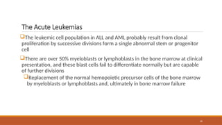 20
The Acute Leukemias
The leukemic cell population in ALL and AML probably result from clonal
proliferation by successive divisions form a single abnormal stem or progenitor
cell
There are over 50% myeloblasts or lymphoblasts in the bone marrow at clinical
presentation, and these blast cells fail to differentiate normally but are capable
of further divisions
Replacement of the normal hemopoietic precursor cells of the bone marrow
by myeloblasts or lymphoblasts and, ultimately in bone marrow failure
 