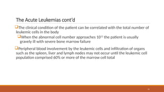 21
The Acute Leukemias cont’d
The clinical condition of the patient can be correlated with the total number of
leukemic cells in the body
When the abnormal cell number approaches 1012
the patient is usually
gravely ill with severe bone marrow failure
Peripheral blood involvement by the leukemic cells and infiltration of organs
such as the spleen, liver and lymph nodes may not occur until the leukemic cell
population comprised 60% or more of the marrow cell total
 