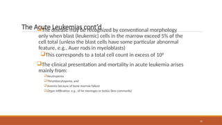 22
The Acute Leukemias cont’d
The disease may be recognized by conventional morphology
only when blast (leukemic) cells in the marrow exceed 5% of the
cell total (unless the blast cells have some particular abnormal
feature, e.g., Auer rods in myeloblasts)
This corresponds to a total cell count in excess of 108
The clinical presentation and mortality in acute leukemia arises
mainly from:
Neutropenia
Thrombocytopenia, and
Anemia because of bone marrow failure
Organ infiltration, e.g., of he meninges or testes (less commonly)
 