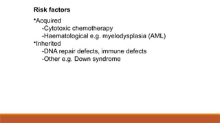 Risk factors
•Acquired
-Cytotoxic chemotherapy
-Haematological e.g. myelodysplasia (AML)
•Inherited
-DNA repair defects, immune defects
-Other e.g. Down syndrome
 