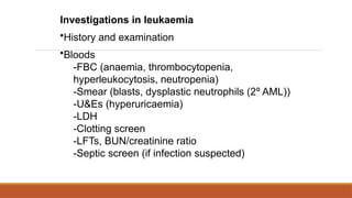 Investigations in leukaemia
•History and examination
•Bloods
-FBC (anaemia, thrombocytopenia,
hyperleukocytosis, neutropenia)
-Smear (blasts, dysplastic neutrophils (2º AML))
-U&Es (hyperuricaemia)
-LDH
-Clotting screen
-LFTs, BUN/creatinine ratio
-Septic screen (if infection suspected)
 