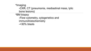 •Imaging
-CXR, CT (pneumonia, mediastinal mass, lytic
bone lesions)
•BM biopsy
-Flow cytometry, cytogenetics and
immunohistochemistry
->30% blasts
 
