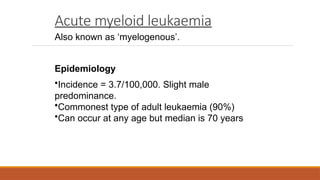Acute myeloid leukaemia
Also known as ‘myelogenous’.
Epidemiology
•Incidence = 3.7/100,000. Slight male
predominance.
•Commonest type of adult leukaemia (90%)
•Can occur at any age but median is 70 years
 
