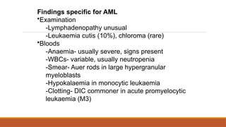 Findings specific for AML
•Examination
-Lymphadenopathy unusual
-Leukaemia cutis (10%), chloroma (rare)
•Bloods
-Anaemia- usually severe, signs present
-WBCs- variable, usually neutropenia
-Smear- Auer rods in large hypergranular
myeloblasts
-Hypokalaemia in monocytic leukaemia
-Clotting- DIC commoner in acute promyelocytic
leukaemia (M3)
 