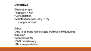 Definitive
Chemotherapy:
•Induction 4-6w
•Consolidation
•Maintenance (ALL only) 1-2y
-Longer in boys
Other
•Add in all-trans-retinoic-acid (ATRA) in PML during
induction
•Monoclonal Ab
•CNS radiotherapy
•BM transplantation
 
