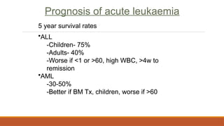 Prognosis of acute leukaemia
5 year survival rates
•ALL
-Children- 75%
-Adults- 40%
-Worse if <1 or >60, high WBC, >4w to
remission
•AML
-30-50%
-Better if BM Tx, children, worse if >60
Prognosis of acute leukaemia
5 year survival rates
•ALL
-Children- 75%
-Adults- 40%
-Worse if <1 or >60, high WBC, >4w to
remission
•AML
-30-50%
-Better if BM Tx, children, worse if >60
 