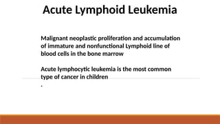 Acute Lymphoid Leukemia
Malignant neoplastic proliferation and accumulation
of immature and nonfunctional Lymphoid line of
blood cells in the bone marrow
Acute lymphocytic leukemia is the most common
type of cancer in children
.
 