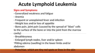 Acute Lymphoid Leukemia
Signs and Symptoms
- Generalized weakness and fatigue
- Anemia
- Frequent or unexplained fever and infection
- Weight loss and/or loss of appetite
- Bone pain, joint pain (caused by the spread of "blast" cells
to the surface of the bone or into the joint from the marrow
cavity)
- Breathlessness
- Enlarged lymph nodes, liver and/or spleen
-Pitting edema (swelling) in the lower limbs and/or
abdomen
- Petechiae, which are tiny red spots or lines in the skin
 