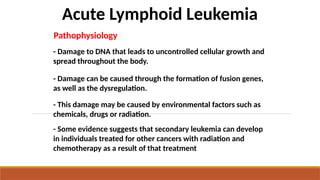 Acute Lymphoid Leukemia
- Damage to DNA that leads to uncontrolled cellular growth and
spread throughout the body.
Pathophysiology
- This damage may be caused by environmental factors such as
chemicals, drugs or radiation.
- Some evidence suggests that secondary leukemia can develop
in individuals treated for other cancers with radiation and
chemotherapy as a result of that treatment
- Damage can be caused through the formation of fusion genes,
as well as the dysregulation.
 