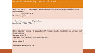Initial Laboratory finding characteristic of ALL
Peripheral Blood: 1- Leukocyte count usually increased but may be normal or decreased
.
2
-
Neutropenia
3
-
Lymphoblast
4
-
Thrombocytopenia
Bone Marrow: 1- Hypercellular
2
> -
20%
lymphoblast ( WHO)
Other laboratory finding: 1- associated with increased cellular metabolism and turn over such
:
Hyperuricemia
.
incrased serum LD
.
hypercalacemia due to increased BM resorption
.
2
-
Renal failure
.
3
-
increased CSF lymphblast
.
 