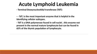 Acute Lymphoid Leukemia
- Terminal Deoxynucleotidyl transferase (TdT):
- - TdT, is the most important enzyme that is helpful in the
identifying cellular subtypes.
- TdT is a DNA polymerase found in cell nuclei , this enzyme not
present in the normal mature lymphocyte but can be found in
65% of the thymic population of lymphocyte.
 
