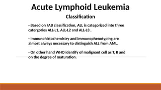 Acute Lymphoid Leukemia
Classification
- Based on FAB classification, ALL is categorized into three
catergories ALL-L1, ALL-L2 and ALL-L3 .
- Immunohistochemistry and immunophenotyping are
almost always necessary to distinguish ALL from AML.
- On other hand WHO identify of malignant cell as T, B and
on the degree of maturation.
 