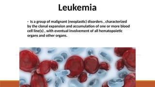 - Is a group of malignant (neoplastic) disorders , characterized
by the clonal expansion and accumulation of one or more blood
cell line(s) , with eventual involvement of all hematopoietic
organs and other organs.
Leukemia
 