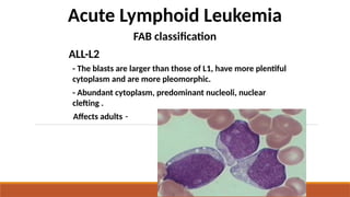 Acute Lymphoid Leukemia
FAB classification
ALL-L2
- The blasts are larger than those of L1, have more plentiful
cytoplasm and are more pleomorphic.
- Abundant cytoplasm, predominant nucleoli, nuclear
clefting .
-
Affects adults
 