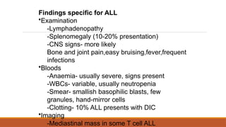 Findings specific for ALL
•Examination
-Lymphadenopathy
-Splenomegaly (10-20% presentation)
-CNS signs- more likely
Bone and joint pain,easy bruising,fever,frequent
infections
•Bloods
-Anaemia- usually severe, signs present
-WBCs- variable, usually neutropenia
-Smear- smallish basophilic blasts, few
granules, hand-mirror cells
-Clotting- 10% ALL presents with DIC
•Imaging
-Mediastinal mass in some T cell ALL
 