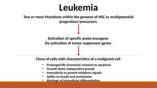 • Prolonged life (immortal) resistant to apoptosis
• Growth factor independent growth
• Insensitivity to growth-inhibitory signals
• Ability to invade and metastasize
• Blockage of intracellular differentiation
Tow or more Mutations within the genome of HSC or multipotential
progenitors/precursors
Activation of specific proto-oncogene
De-activation of tumor suppressor genes
Leukemia
Clone of cells with characteristics of a malignant cell
 