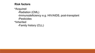 Risk factors
•Acquired
-Radiation (CML)
-Immunodeficiency e.g. HIV/AIDS, post-transplant
-Pesticides
•Inherited
-Family history (CLL)
 