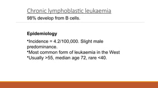 Chronic lymphoblastic leukaemia
98% develop from B cells.
Epidemiology
•Incidence = 4.2/100,000. Slight male
predominance.
•Most common form of leukaemia in the West
•Usually >55, median age 72, rare <40.
 