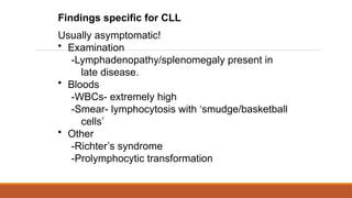 Findings specific for CLL
Usually asymptomatic!
• Examination
-Lymphadenopathy/splenomegaly present in
late disease.
• Bloods
-WBCs- extremely high
-Smear- lymphocytosis with ‘smudge/basketball
cells’
• Other
-Richter’s syndrome
-Prolymphocytic transformation
 