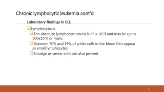 55
Chronic lymphocytic leukemia cont’d
Laboratory findings in CLL
Lymphocytosis
The absolute lymphocyte count is >5 x 109
/l and may be up to
300x109
/l or more
Between 70% and 99% of white cells in the blood film appear
as small lymphocytes
Smudge or smear cells are also present
 