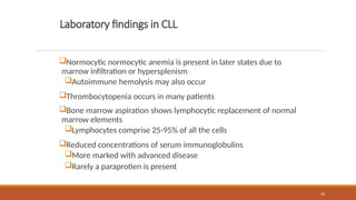 56
Laboratory findings in CLL
Normocytic normocytic anemia is present in later states due to
marrow infiltration or hypersplenism
Autoimmune hemolysis may also occur
Thrombocytopenia occurs in many patients
Bone marrow aspiration shows lymphocytic replacement of normal
marrow elements
Lymphocytes comprise 25-95% of all the cells
Reduced concentrations of serum immunoglobulins
More marked with advanced disease
Rarely a paraprotien is present
 