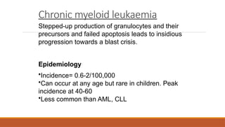 Chronic myeloid leukaemia
Stepped-up production of granulocytes and their
precursors and failed apoptosis leads to insidious
progression towards a blast crisis.
Epidemiology
•Incidence= 0.6-2/100,000
•Can occur at any age but rare in children. Peak
incidence at 40-60
•Less common than AML, CLL
 