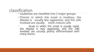classification
◦ Leukemias are classified into 2 major groups
◦ Chronic in which the onset is insidious, the
disease is usually less aggressive, and the cells
involved are usually more mature cells
◦ Acute in which the onset is usually rapid,
the disease is very aggressive, and the cells
involved are usually poorly differentiated with
many blasts.
 
