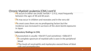 62
Chronic Myeloid Leukemia (CML) cont’d
It occurs in either sex (male: female = 1.4:1), most frequently
between the ages of 40 and 60 years
It may occur in children and neonates and in the very old
In most cases there are no predisposing factors but the
incidence was increased in survivors of the atom bomb exposures
in Japan
Laboratory findings in CML
Leucocytosis is usually >50x109
/l and sometimes >500x109
/l
A complete spectrum of myeloid cells is seen in the peripheral
blood
The levels of neutrophils and myelocytes exceed those of blast
cells and promyelocytes
 